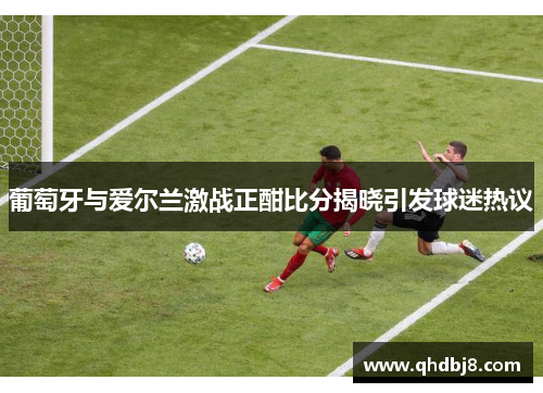 葡萄牙与爱尔兰激战正酣比分揭晓引发球迷热议
