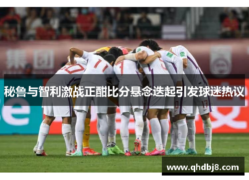 秘鲁与智利激战正酣比分悬念迭起引发球迷热议